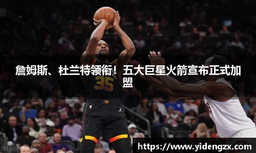 詹姆斯、杜兰特领衔！五大巨星火箭宣布正式加盟