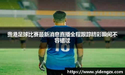 贵港足球比赛最新消息直播全程跟踪精彩瞬间不容错过